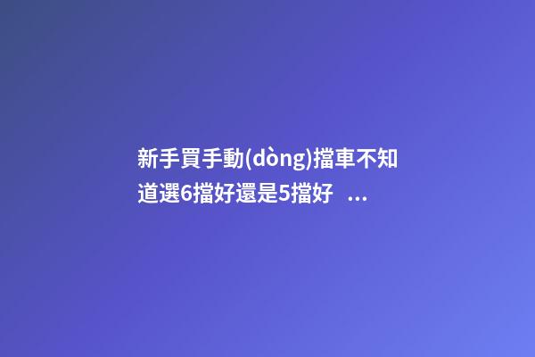 新手買手動(dòng)擋車不知道選6擋好還是5擋好？看完老司機(jī)建議就知道了